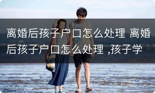 离婚后孩子户口怎么处理 离婚后孩子户口怎么处理 ,孩子学区房