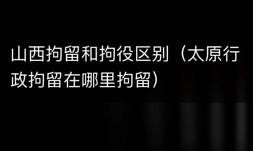 山西拘留和拘役区别（太原行政拘留在哪里拘留）