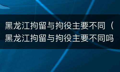 黑龙江拘留与拘役主要不同（黑龙江拘留与拘役主要不同吗）