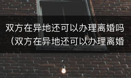 双方在异地还可以办理离婚吗（双方在异地还可以办理离婚吗现在）