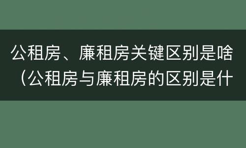 公租房、廉租房关键区别是啥（公租房与廉租房的区别是什么）