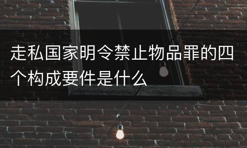走私国家明令禁止物品罪的四个构成要件是什么