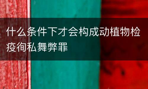 什么条件下才会构成动植物检疫徇私舞弊罪