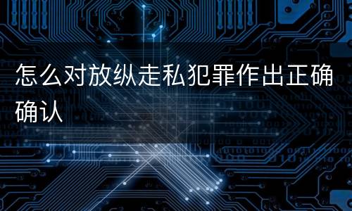 怎么对放纵走私犯罪作出正确确认