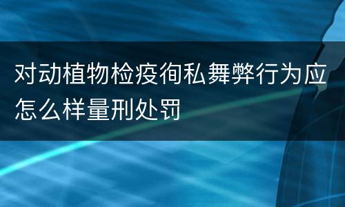 对动植物检疫徇私舞弊行为应怎么样量刑处罚