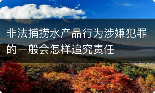 非法捕捞水产品行为涉嫌犯罪的一般会怎样追究责任