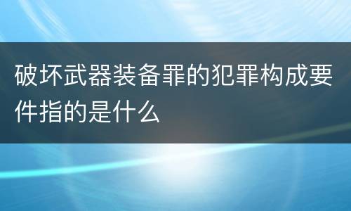 破坏武器装备罪的犯罪构成要件指的是什么