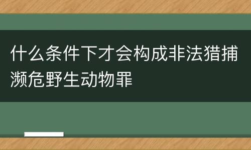 什么条件下才会构成非法猎捕濒危野生动物罪