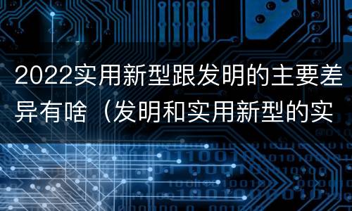 2022实用新型跟发明的主要差异有啥（发明和实用新型的实用性）