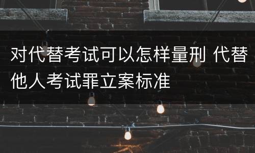 对代替考试可以怎样量刑 代替他人考试罪立案标准