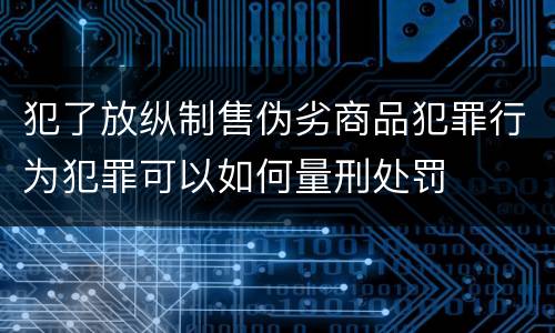 犯了放纵制售伪劣商品犯罪行为犯罪可以如何量刑处罚