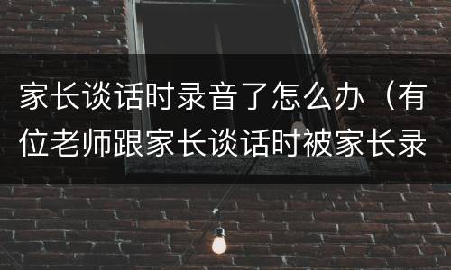 家长谈话时录音了怎么办（有位老师跟家长谈话时被家长录音）