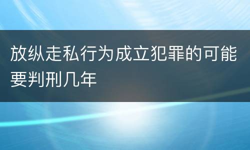 放纵走私行为成立犯罪的可能要判刑几年