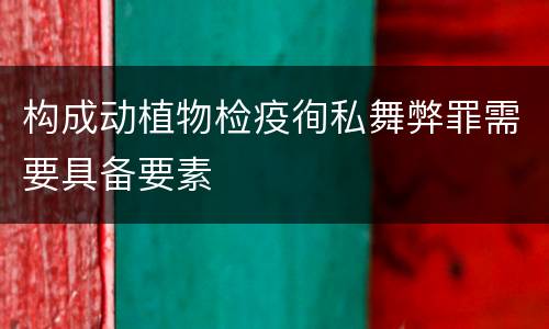 构成动植物检疫徇私舞弊罪需要具备要素