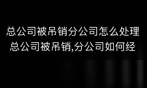 总公司被吊销分公司怎么处理 总公司被吊销,分公司如何经营