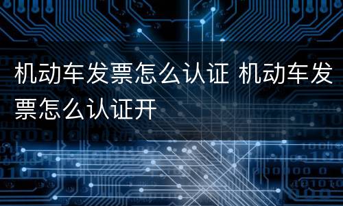 机动车发票怎么认证 机动车发票怎么认证开