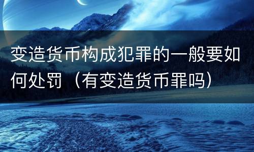 变造货币构成犯罪的一般要如何处罚（有变造货币罪吗）