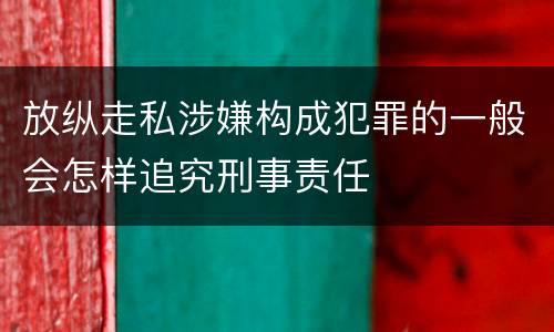 放纵走私涉嫌构成犯罪的一般会怎样追究刑事责任