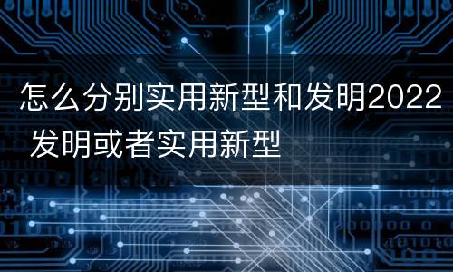 怎么分别实用新型和发明2022 发明或者实用新型