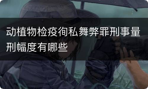 动植物检疫徇私舞弊罪刑事量刑幅度有哪些