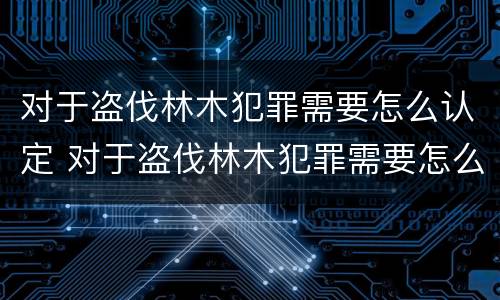 对于盗伐林木犯罪需要怎么认定 对于盗伐林木犯罪需要怎么认定呢