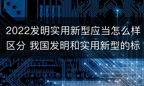 2022发明实用新型应当怎么样区分 我国发明和实用新型的标准