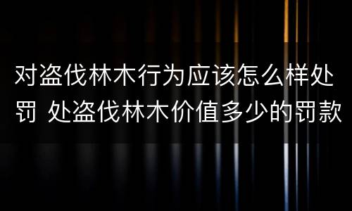 对盗伐林木行为应该怎么样处罚 处盗伐林木价值多少的罚款