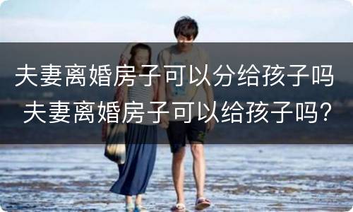 夫妻离婚房子可以分给孩子吗 夫妻离婚房子可以给孩子吗?