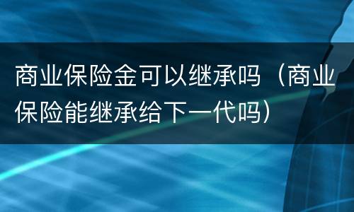 商业保险金可以继承吗（商业保险能继承给下一代吗）