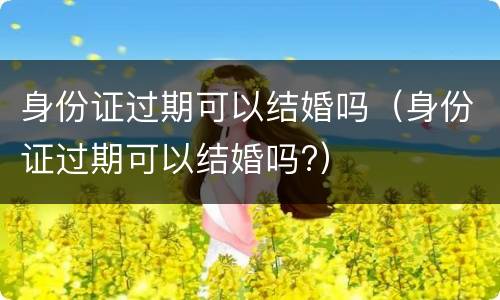 身份证过期可以结婚吗（身份证过期可以结婚吗?）