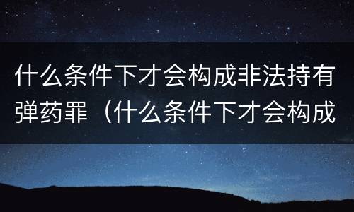 什么条件下才会构成非法持有弹药罪（什么条件下才会构成非法持有弹药罪行）