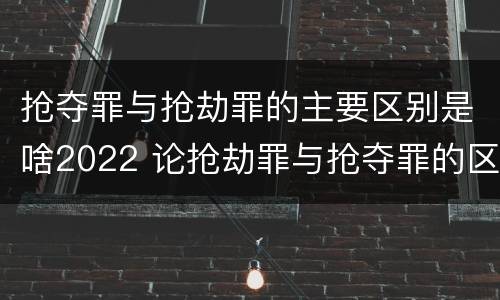 抢夺罪与抢劫罪的主要区别是啥2022 论抢劫罪与抢夺罪的区别