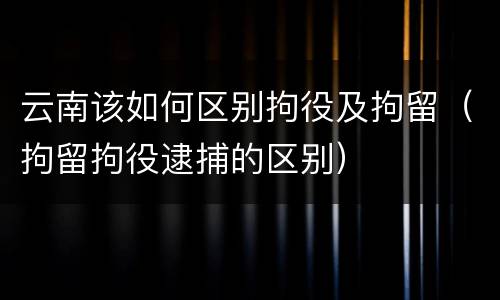 云南该如何区别拘役及拘留（拘留拘役逮捕的区别）