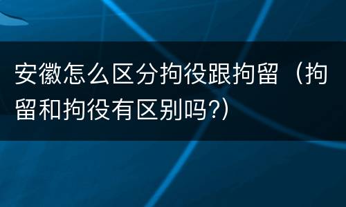 安徽怎么区分拘役跟拘留(拘留和拘役有区别吗?)