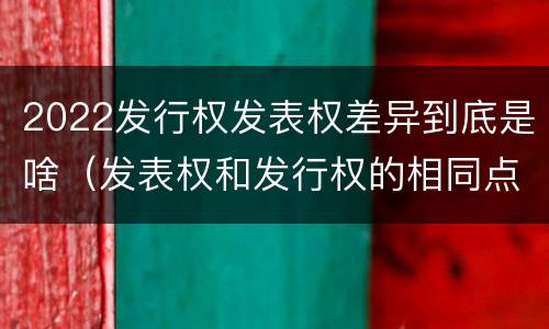 2022发行权发表权差异到底是啥（发表权和发行权的相同点）