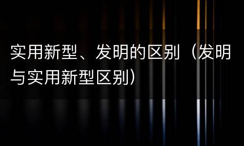 实用新型、发明的区别（发明与实用新型区别）