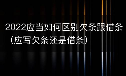 2022应当如何区别欠条跟借条（应写欠条还是借条）