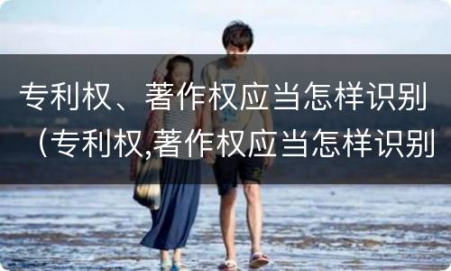 专利权、著作权应当怎样识别（专利权,著作权应当怎样识别）