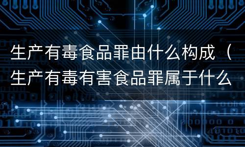生产有毒食品罪由什么构成（生产有毒有害食品罪属于什么）