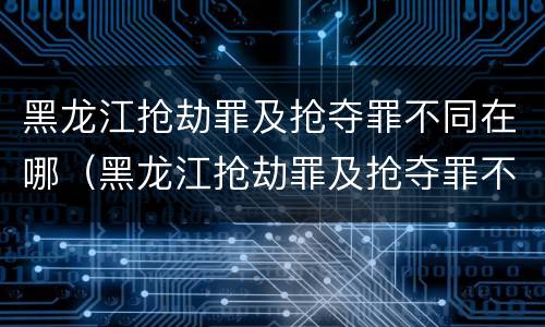 黑龙江抢劫罪及抢夺罪不同在哪（黑龙江抢劫罪及抢夺罪不同在哪审理）