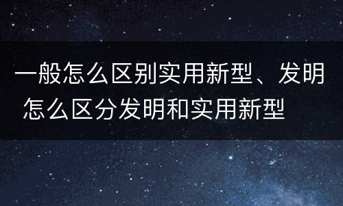 一般怎么区别实用新型、发明 怎么区分发明和实用新型