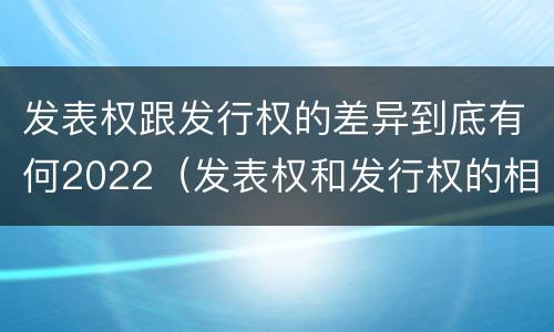 发表权跟发行权的差异到底有何2022（发表权和发行权的相同点）