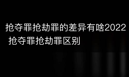 抢夺罪抢劫罪的差异有啥2022 抢夺罪抢劫罪区别