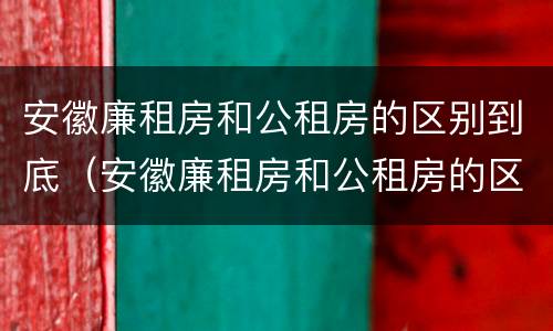 安徽廉租房和公租房的区别到底（安徽廉租房和公租房的区别到底在哪里）