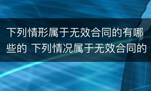 下列情形属于无效合同的有哪些的 下列情况属于无效合同的有