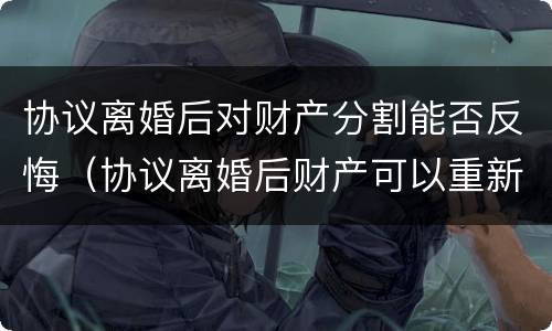 协议离婚后对财产分割能否反悔（协议离婚后财产可以重新分割财产吗）