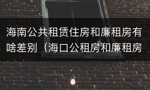 海南公共租赁住房和廉租房有啥差别（海口公租房和廉租房的区别）