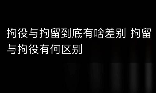 拘役与拘留到底有啥差别 拘留与拘役有何区别