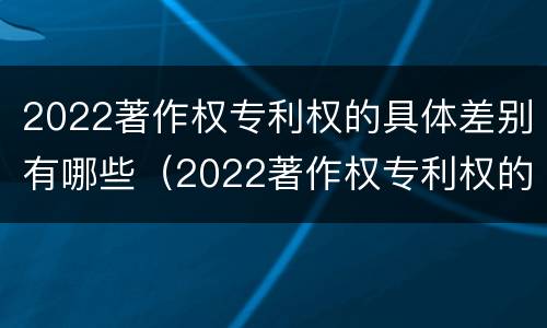 2022著作权专利权的具体差别有哪些（2022著作权专利权的具体差别有哪些呢）