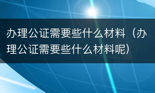 办理公证需要些什么材料（办理公证需要些什么材料呢）